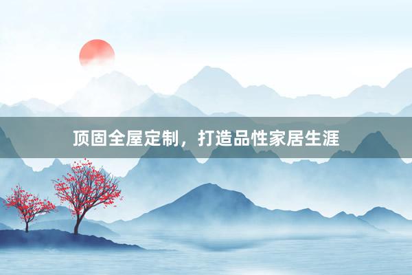 顶固全屋定制，打造品性家居生涯