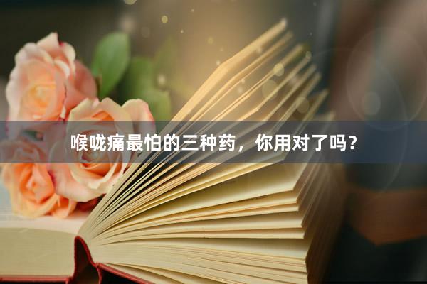 喉咙痛最怕的三种药，你用对了吗？