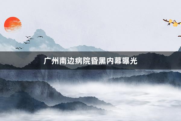 广州南边病院昏黑内幕曝光