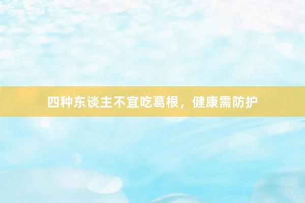 四种东谈主不宜吃葛根，健康需防护